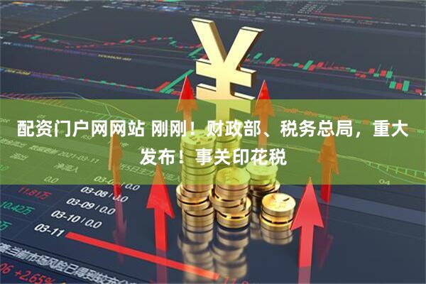 配资门户网网站 刚刚！财政部、税务总局，重大发布！事关印花税