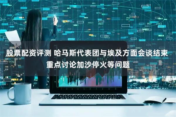 股票配资评测 哈马斯代表团与埃及方面会谈结束 重点讨论加沙停火等问题
