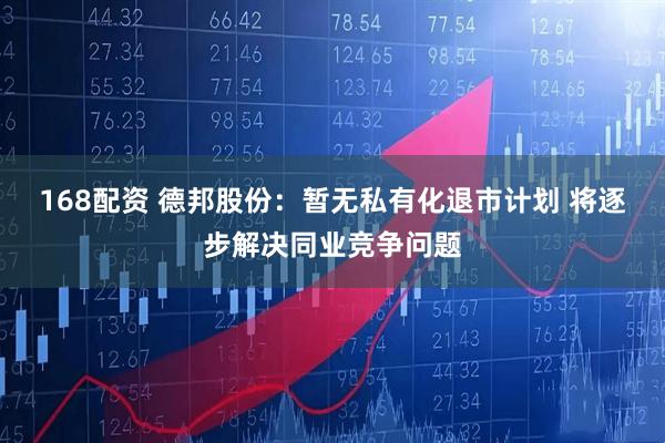 168配资 德邦股份：暂无私有化退市计划 将逐步解决同业竞争问题