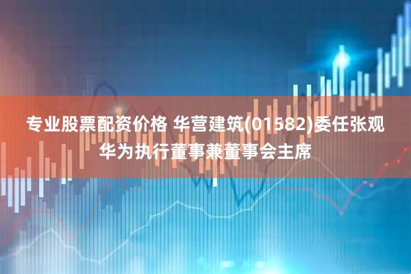 专业股票配资价格 华营建筑(01582)委任张观华为执行董事兼董事会主席