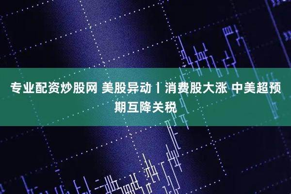 专业配资炒股网 美股异动丨消费股大涨 中美超预期互降关税