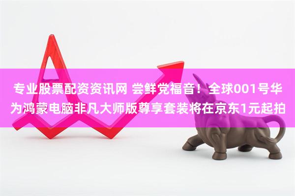 专业股票配资资讯网 尝鲜党福音！全球001号华为鸿蒙电脑非凡大师版尊享套装将在京东1元起拍