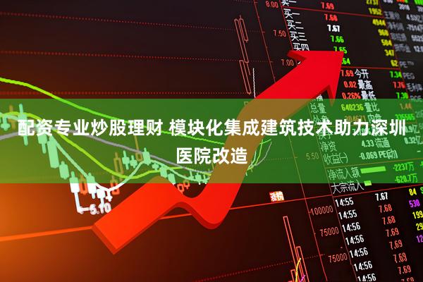 配资专业炒股理财 模块化集成建筑技术助力深圳医院改造