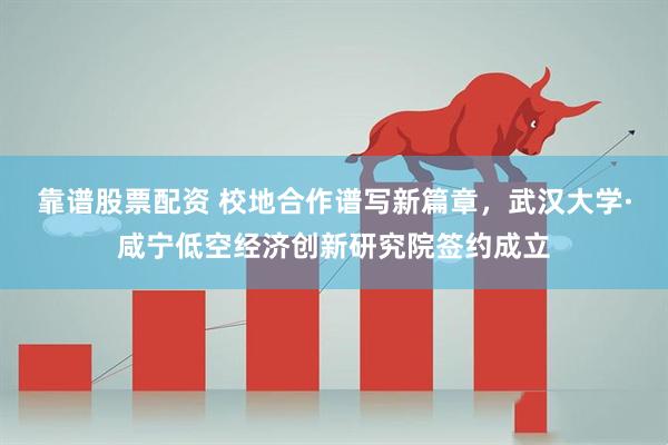 靠谱股票配资 校地合作谱写新篇章，武汉大学·咸宁低空经济创新研究院签约成立