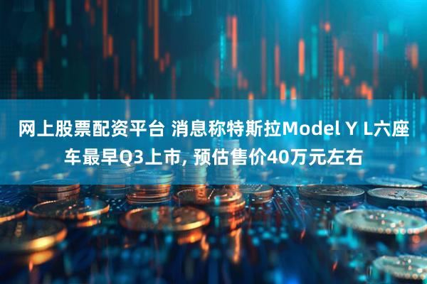 网上股票配资平台 消息称特斯拉Model Y L六座车最早Q3上市, 预估售价40万元左右
