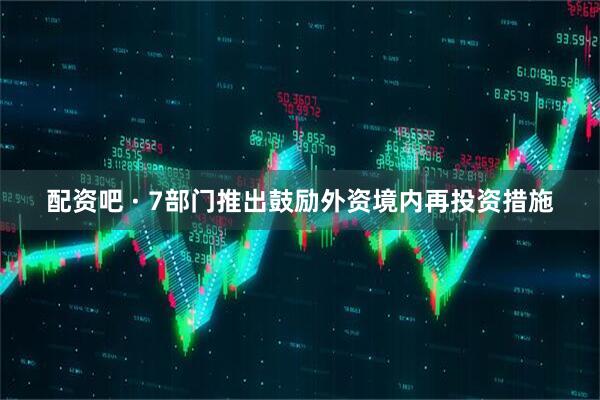 配资吧 · 7部门推出鼓励外资境内再投资措施