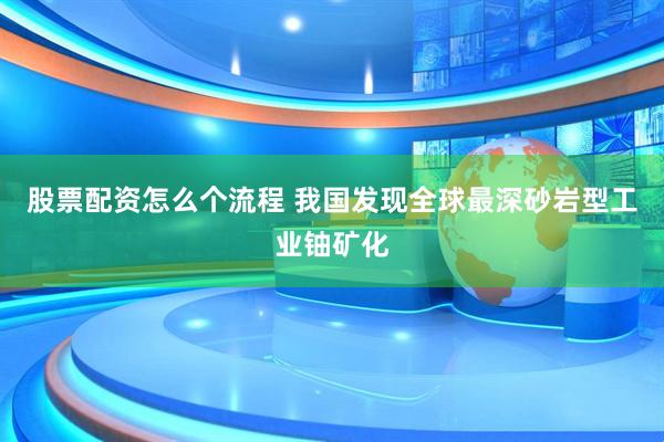 股票配资怎么个流程 我国发现全球最深砂岩型工业铀矿化