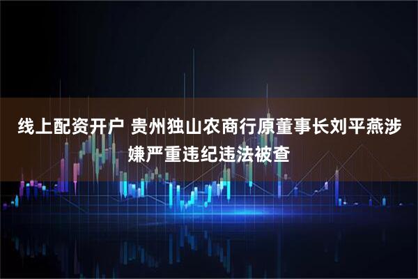 线上配资开户 贵州独山农商行原董事长刘平燕涉嫌严重违纪违法被查