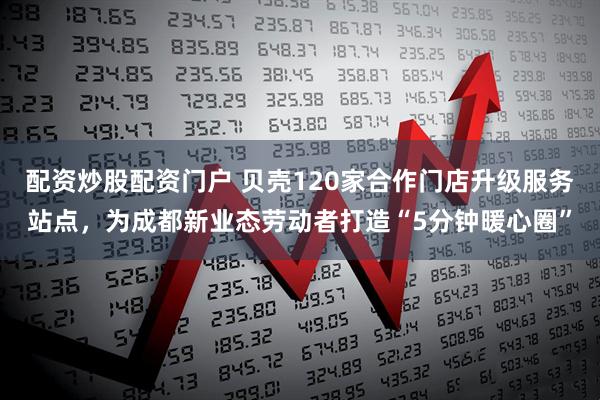 配资炒股配资门户 贝壳120家合作门店升级服务站点，为成都新业态劳动者打造“5分钟暖心圈”