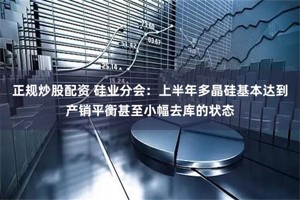 正规炒股配资 硅业分会:上半年多晶硅基本达到产销平衡甚至小幅去库的状态
