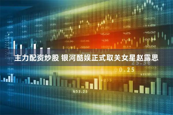 主力配资炒股 银河酷娱正式取关女星赵露思