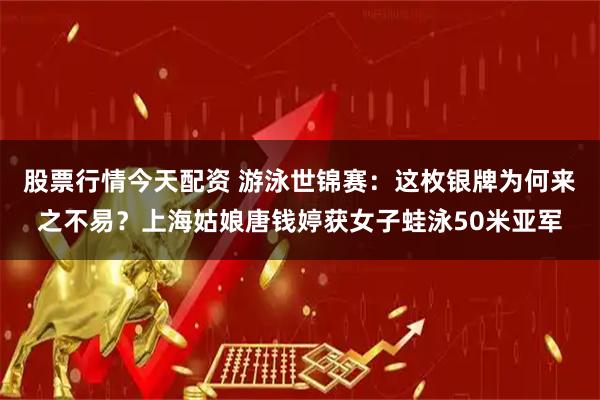 股票行情今天配资 游泳世锦赛：这枚银牌为何来之不易？上海姑娘唐钱婷获女子蛙泳50米亚军