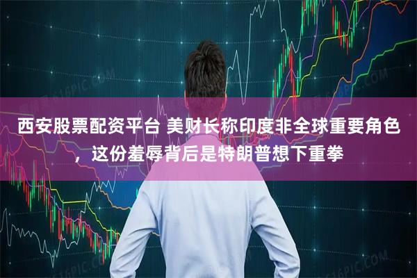西安股票配资平台 美财长称印度非全球重要角色，这份羞辱背后是特朗普想下重拳