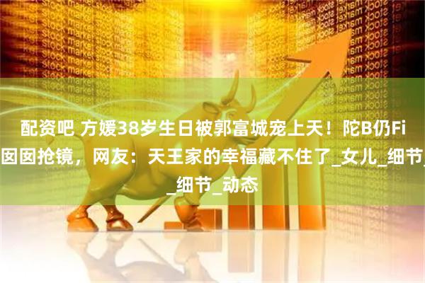 配资吧 方媛38岁生日被郭富城宠上天！陀B仍Fit爆，囡囡抢镜，网友：天王家的幸福藏不住了_女儿_细节_动态