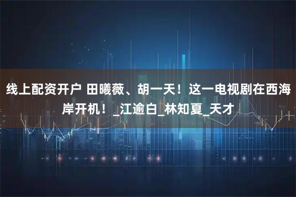 线上配资开户 田曦薇、胡一天！这一电视剧在西海岸开机！_江逾白_林知夏_天才