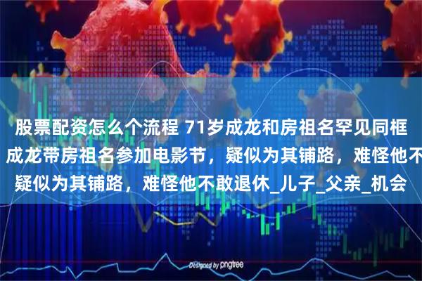 股票配资怎么个流程 71岁成龙和房祖名罕见同框！父子俩漫步瑞士街头，成龙带房祖名参加电影节，疑似为其铺路，难怪他不敢退休_儿子_父亲_机会