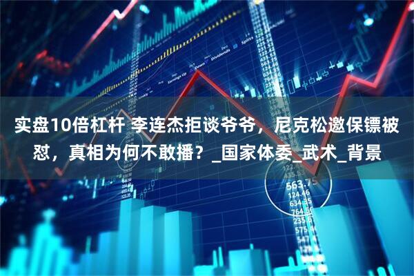 实盘10倍杠杆 李连杰拒谈爷爷，尼克松邀保镖被怼，真相为何不敢播？_国家体委_武术_背景