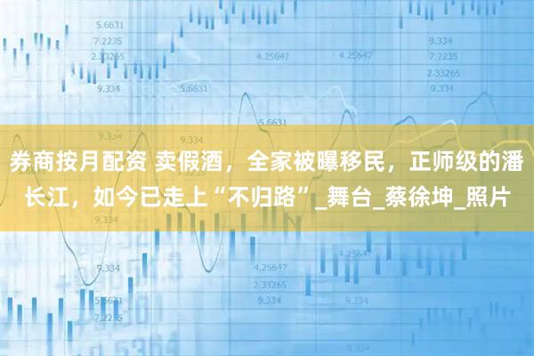 券商按月配资 卖假酒，全家被曝移民，正师级的潘长江，如今已走上“不归路”_舞台_蔡徐坤_照片