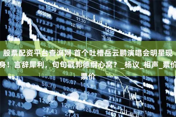 股票配资平台查询网 首个吐槽岳云鹏演唱会明星现身！言辞犀利，句句戳郭德纲心窝？_杨议_相声_票价