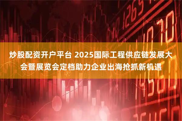 炒股配资开户平台 2025国际工程供应链发展大会暨展览会定档助力企业出海抢抓新机遇