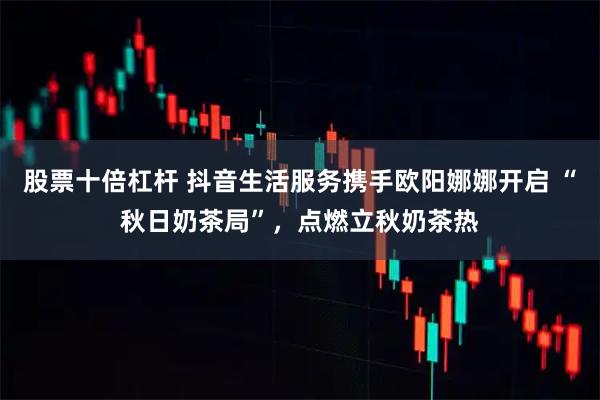 股票十倍杠杆 抖音生活服务携手欧阳娜娜开启 “秋日奶茶局”，点燃立秋奶茶热