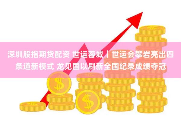 深圳股指期货配资 世运蓉城｜世运会攀岩亮出四条道新模式 龙见国以刷新全国纪录成绩夺冠