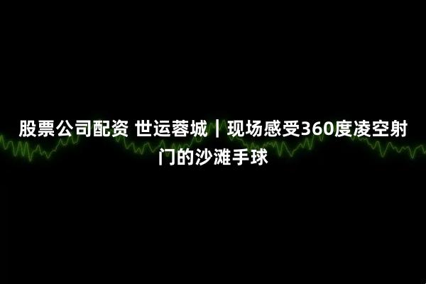 股票公司配资 世运蓉城｜现场感受360度凌空射门的沙滩手球
