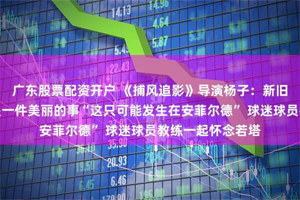 广东股票配资开户 《捕风追影》导演杨子：新旧的融合与传承，是一件美丽的事“这只可能发生在安菲尔德” 球迷球员教练一起怀念若塔