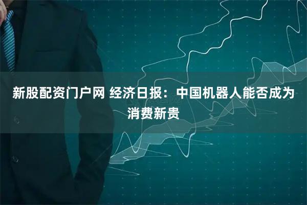 新股配资门户网 经济日报：中国机器人能否成为消费新贵