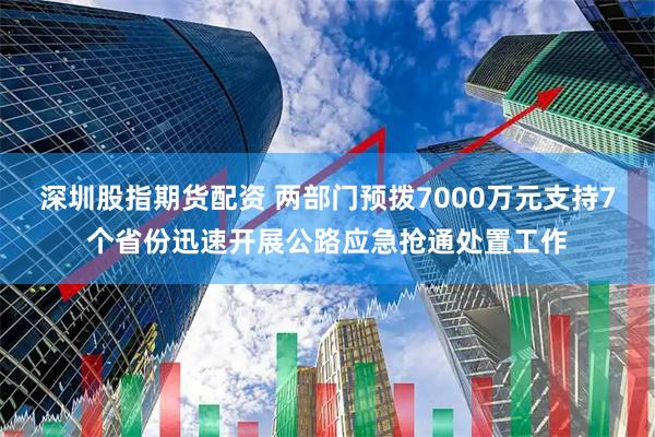 深圳股指期货配资 两部门预拨7000万元支持7个省份迅速开展公路应急抢通处置工作