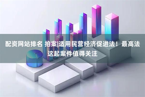 配资网站排名 拍案|适用民营经济促进法！最高法这起案件值得关注