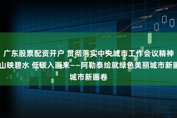 广东股票配资开户 贯彻落实中央城市工作会议精神|雪山映碧水 低碳入画来——阿勒泰绘就绿色美丽城市新画卷