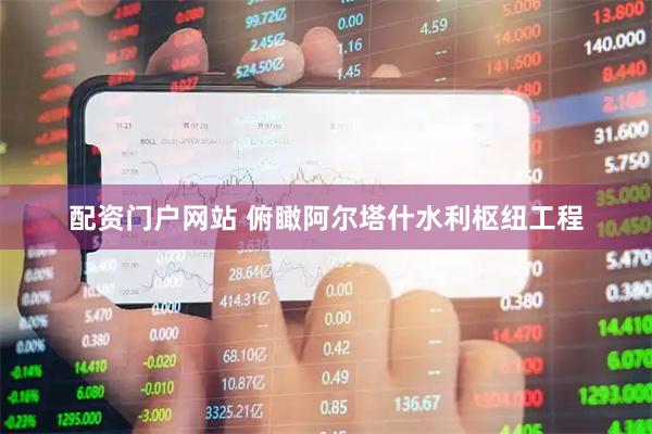 配资门户网站 俯瞰阿尔塔什水利枢纽工程
