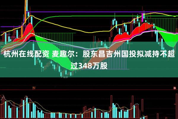杭州在线配资 麦趣尔：股东昌吉州国投拟减持不超过348万股