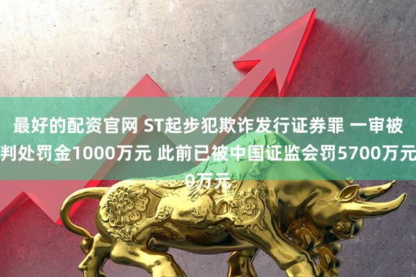 最好的配资官网 ST起步犯欺诈发行证券罪 一审被判处罚金1000万元 此前已被中国证监会罚5700万元
