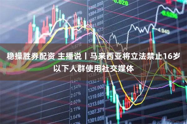 稳操胜券配资 主播说丨马来西亚将立法禁止16岁以下人群使用社交媒体