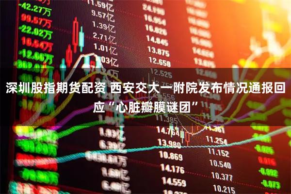 深圳股指期货配资 西安交大一附院发布情况通报回应“心脏瓣膜谜团”