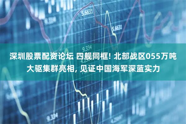 深圳股票配资论坛 四舰同框! 北部战区055万吨大驱集群亮相, 见证中国海军深蓝实力