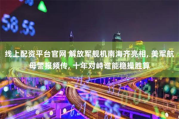 线上配资平台官网 解放军舰机南海齐亮相, 美军航母警报频传, 十年对峙谁能稳操胜算