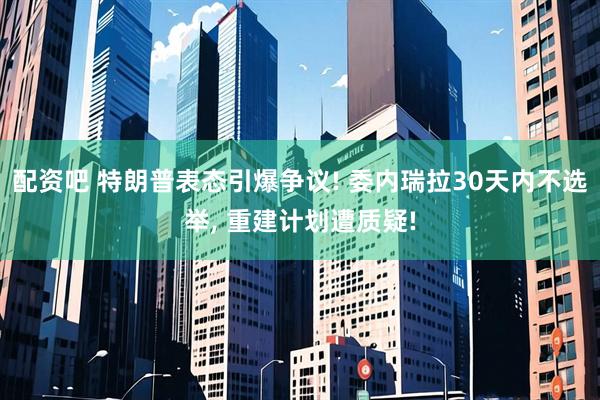 配资吧 特朗普表态引爆争议! 委内瑞拉30天内不选举, 重建计划遭质疑!