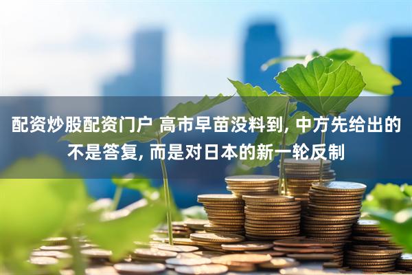 配资炒股配资门户 高市早苗没料到, 中方先给出的不是答复, 而是对日本的新一轮反制