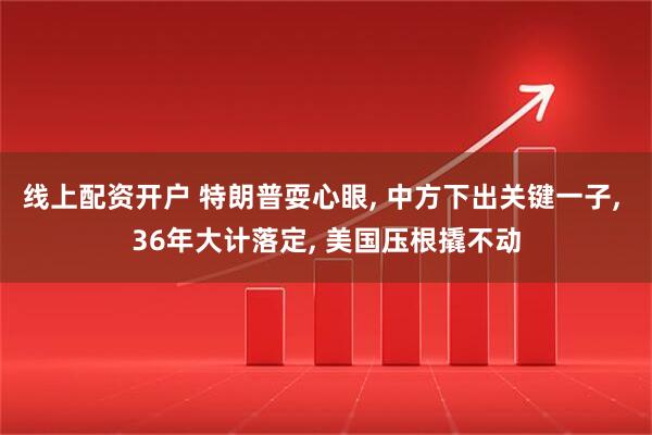 线上配资开户 特朗普耍心眼, 中方下出关键一子, 36年大计落定, 美国压根撬不动