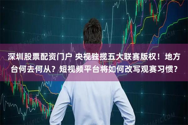深圳股票配资门户 央视独揽五大联赛版权！地方台何去何从？短视频平台将如何改写观赛习惯？