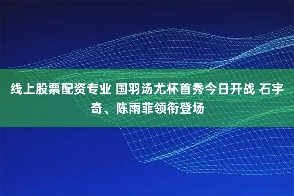 线上股票配资专业 国羽汤尤杯首秀今日开战 石宇奇、陈雨菲领衔登场