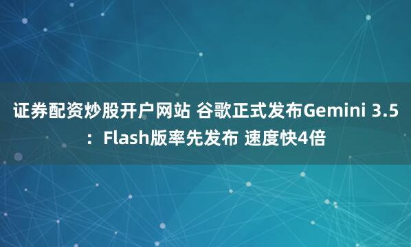 证券配资炒股开户网站 谷歌正式发布Gemini 3.5：Flash版率先发布 速度快4倍