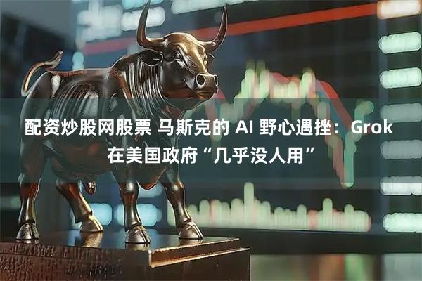 配资炒股网股票 马斯克的 AI 野心遇挫：Grok 在美国政府“几乎没人用”