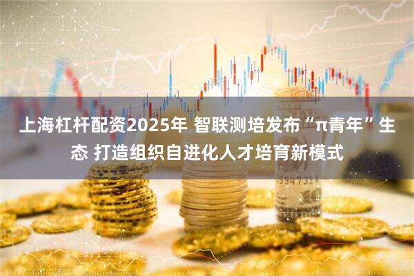 上海杠杆配资2025年 智联测培发布“π青年”生态 打造组织自进化人才培育新模式