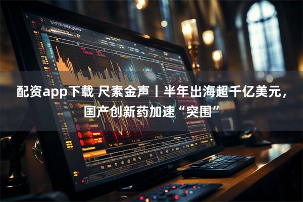 配资app下载 尺素金声丨半年出海超千亿美元，国产创新药加速“突围”