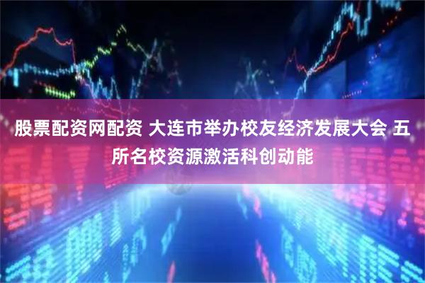 股票配资网配资 大连市举办校友经济发展大会 五所名校资源激活科创动能